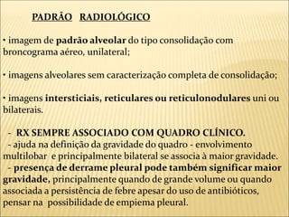 PADRÃO RADIOLÓGICO
• imagem de padrão alveolar do tipo consolidação com
broncograma aéreo, unilateral;
• imagens alveolares sem caracterização completa de consolidação;
• imagens intersticiais, reticulares ou reticulonodulares uni ou
bilaterais.
- RX SEMPRE ASSOCIADO COM QUADRO CLÍNICO.
- ajuda na definição da gravidade do quadro - envolvimento
multilobar e principalmente bilateral se associa à maior gravidade.
- presença de derrame pleural pode também significar maior
gravidade, principalmente quando de grande volume ou quando
associada a persistência de febre apesar do uso de antibióticos,
pensar na possibilidade de empiema pleural.
 