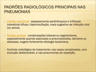 PADRÕES RADIOLÓGICOS PRINCIPAIS NAS
PNEUMONIAS
 Padrão intersticial: espessamento peribrônquico e infiltrado
intersticial difuso, hiperinsuflação, mais sugestivo de infecção viral
(ou asma).
 Padrão alveolar: condensações lobares ou segmentares,
especialmente quando associado a pneumatoceles, derrame ou
abscesso, sugere fortemente etiologia bacteriana.
 Controle radiológico do tratamento: nos casos complicados, com
evolução desfavorável, e nas pneumonias de repetição.
 
