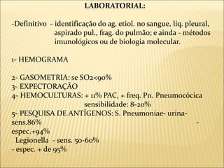 LABORATORIAL:
-Definitivo - identificação do ag. etiol. no sangue, líq. pleural,
aspirado pul., frag. do pulmão; e ainda - métodos
imunológicos ou de biologia molecular.
1- HEMOGRAMA
2- GASOMETRIA: se SO2<90%
3- EXPECTORAÇÃO
4- HEMOCULTURAS: + 11% PAC, + freq. Pn. Pneumocócica
sensibilidade: 8-20%
5- PESQUISA DE ANTÍGENOS: S. Pneumoniae- urina-
sens.86% -
espec.+94%
Legionella - sens. 50-60%
- espec. + de 95%
 