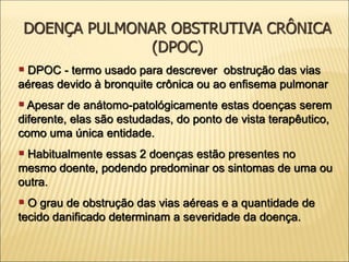 ▪ DPOC - termo usado para descrever obstrução das vias
aéreas devido à bronquite crônica ou ao enfisema pulmonar
▪ Apesar de anátomo-patológicamente estas doenças serem
diferente, elas são estudadas, do ponto de vista terapêutico,
como uma única entidade.
▪ Habitualmente essas 2 doenças estão presentes no
mesmo doente, podendo predominar os sintomas de uma ou
outra.
▪ O grau de obstrução das vias aéreas e a quantidade de
tecido danificado determinam a severidade da doença.
DOENÇA PULMONAR OBSTRUTIVA CRÔNICA
(DPOC)
 