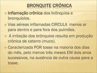 BRONQUITE CRÔNICA
 Inflamação crônica dos brônquios e
bronquíolos.
 Vias aéreas inflamadas CIRCULA menos ar
para dentro e para fora dos pulmões.
 A irritação dos brônquios resulta em produção
crônica de catarro (muco).
 Caracterizada POR tosse na maioria dos dias
do mês, pelo menos três meses EM dois anos
sucessivos, na ausência de outra causa para a
tosse.
 