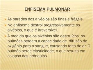 ENFISEMA PULMONAR
 As paredes dos alvéolos são finas e frágeis.
 No enfisema destroi progressivamente os
alvéolos, o que é irreversível.
 À medida que os alvéolos são destruídos, os
pulmões perdem a capacidade de difusão do
oxigênio para o sangue, causando falta de ar. O
pulmão perde elasticidade, o que resulta em
colapso dos brônquios.
 