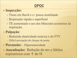 DPOC
 Inspecção:
 Tórax em Barril e c/ pouca motilidade.
 Respiração rápida e superficial
 TE aumentado e uso dos Músculos acessórios da
respiração.
 Palpação:
 Reduzida elasticidade torácica e do FTV
 Difícil percepção do choque de ponta
 Percussão: - Hipersonoridade
 Auscultação: Redução do mv e Sibilos
expiratórios com ↑ do TE
 