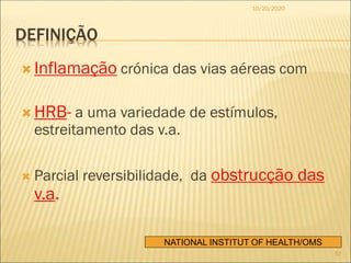 DEFINIÇÃO
 Inflamação crónica das vias aéreas com
 HRB- a uma variedade de estímulos,
estreitamento das v.a.
 Parcial reversibilidade, da obstrucção das
v.a.
NATIONAL INSTITUT OF HEALTH/OMS
10/20/2020
57
 