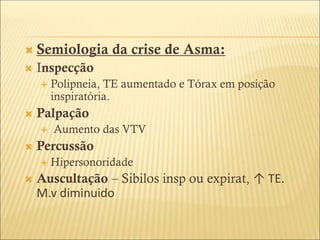  Semiologia da crise de Asma:
 Inspecção
 Polipneia, TE aumentado e Tórax em posição
inspiratória.
 Palpação
 Aumento das VTV
 Percussão
 Hipersonoridade
 Auscultação – Sibilos insp ou expirat, ↑ TE.
M.v diminuido
 