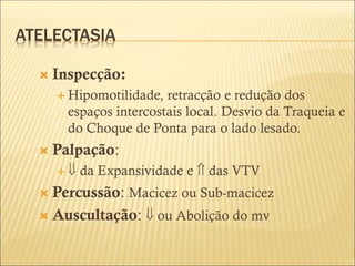 ATELECTASIA
 Inspecção:
 Hipomotilidade, retracção e redução dos
espaços intercostais local. Desvio da Traqueia e
do Choque de Ponta para o lado lesado.
 Palpação:
  da Expansividade e  das VTV
 Percussão: Macicez ou Sub-macicez
 Auscultação:  ou Abolição do mv
 