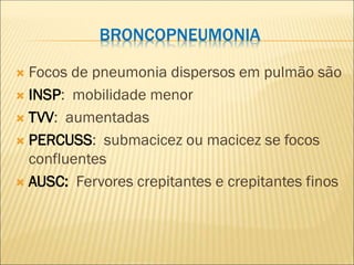 BRONCOPNEUMONIA
 Focos de pneumonia dispersos em pulmão são
 INSP: mobilidade menor
 TVV: aumentadas
 PERCUSS: submacicez ou macicez se focos
confluentes
 AUSC: Fervores crepitantes e crepitantes finos
 