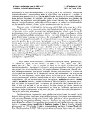 XI Congresso Internacional da ABRALIC                                    13 a 17 de julho de 2008
Tessituras, Interações, Convergências                                    USP – São Paulo, Brasil

político-social de grupos institucionalizados. O devir-intelectual de um escritor não é uma simples
representação estável e naturalizada do socius; a subjetividade – ou, se se preferir, o sujeito – é
produzida como ponto de vista de um discurso sócio-histórico absolutamente imerso nas relações de
força, também discursivas, da sociedade. Sua prática a situa teoricamente nos discursos da
sociedade e sua teoria é uma intervenção prática nesses mesmos discursos. Se o papel do escritor é
escrever, ele se configura como intelectual à medida que escreve e se produz como subjetividade de
um discurso social, histórico, cultural e político, ao mesmo tempo em que literário.
        Opera-se, assim, a constituição do escritor como subjetividade social, sendo que o devir-
intelectual do escritor não se resume mais a uma especificidade do discurso literário simplesmente.
Ao contrário, pois ao escritor contemporâneo, particularmente, cabe discutir novas formas de
posicionamento, novas posições para esse ‘si mesmo’ escritor, de modo a reconfigurar a própria
escrita – particular, mas não exclusivamente a literária – como uma ferramenta de discussão e, mais
ainda, de intervenção no espaço dos discursos e das retóricas públicas. Exemplo disso é como no
Brasil os escritores publicados surgidos de weblogs são às vezes acusados de uma auto-promoção
excessiva, quando o que se pode pensar é que a relação com a escrita desses novos sujeitos não se
resume apenas à criação literária, mas se abre também a uma forma de auto-inscrição como escritor
em um espaço público novo como a internet: escrita literária e escrita de si confundem-se
decisivamente; poiesis literária nesse caso é também auto-poiesis subjetiva. Se, além disso,
pensarmos que a subjetividade é um “agenciamento coletivo de enunciação” (GUATTARI, 1994, p.
19-20), então esse escritor, que problematiza formas de posicionamento político-cultural, também
estará problematizando formas de posicionamento com relação à língua e ao imaginário histórico-
cultural do mundo de língua portuguesa, suas políticas, seus impasses, suas potencialidades, suas
convergências e especificidades.
                                                 *
        A noção retórico-discursiva de ethos é comumente traduzida por “caráter”, “personalidade”
ou habitus do sujeito de um discurso (ARISTÓTELES, 1991, 107-9; 2003, 03-5;
MAINGUENEAU, 2001, 137-8). O conjunto de traços de um sujeito sócio-discursivo está
intimamente vinculado à formulação do seu discurso. Isso possui importantes implicações quanto a
uma possível ética do discurso intelectual. Não há posicionamento intelectual sem coerência ética,
logo, não há posicionamento sócio-político do escritor sem uma inscrição coerente de si mesmo no
discurso produzido. Em suma, não há discurso ético sem um ethos minimamente claro do sujeito do
discurso. Por isso, pergunta-se: como o sujeito aparece nas escolhas que faz no seu discurso? Um
discurso persuasivo para Aristóteles deve apresentar seu sujeito como prudente, virtuoso e sincero –
compreendendo com isso três importantes traços da sua ética – prudência (phronesis), virtude
(arété) e sinceridade (eunioia) – atuando diretamente no sentido de produzir o ethos desse sujeito,
pois um discurso que se mostra ético é obviamente um discurso mais fiável (MAINGUENEAU,
1992, p. 139) pelo auditório do que um discurso duvidoso. Quando um escritor constrói um
personagem-escritor no seu texto, acaba por fazê-lo seu fiador, por fazê-lo uma representação de
escritor que produz necessariamente ao seu criador um ethos – ou um contra-ethos, pouco importa –
, lhe produz, enfim, uma subjetividade.
        Se quisermos tomar como escritor, neste trabalho, aquele que efetua o ato manual, o gesto
físico de inscrever em um papel ou em uma tela idéias, sensações, impressões, notas, pensamentos,
mais ou menos elaborados, que são posteriormente dados a público, o escritor como intelectual é
aquele que sabe que seu gesto definidor – escrever – é político, que suas escolhas quanto a esse
gesto são escolhas políticas. Como estudo de caso, considerado aqui paradigmático para o projeto,
tem-se os romances A correspondência de Fradique Mendes, de Eça de Queiróz, publicado
postumamente em 1900, e Nação Crioula: a correspondência secreta de Fradique Mendes, de
José Eduardo Agualusa, de 1997. Ambos encenam percursos bastante diversos para um viajante-
 