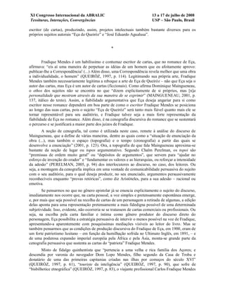 XI Congresso Internacional da ABRALIC                                      13 a 17 de julho de 2008
Tessituras, Interações, Convergências                                      USP – São Paulo, Brasil

escritor (de cartas), produzindo, assim, projetos intelectuais também bastante diversos para os
próprios sujeitos autorais “Eça de Queiróz” e “José Eduardo Agualusa”.


                                                  *


        Fradique Mendes é um habilíssimo e contumaz escritor de cartas, que no romance de Eça,
afirmava: “eis aí uma maneira de perpetuar as idéias de um homem que eu afoitamente aprovo:
publicar-lhe a Correspondência! (...) Além disso, uma Correspondência revela melhor que uma obra
a individualidade, o homem” (QUEIRÓZ, 1997, p. 114). Legitimando sua própria arte, Fradique
Mendes também necessariamente legitima a reboque a arte de Eça de Queiróz – não que Eça seja o
autor das cartas, mas Eça é um autor de cartas (ficcionais). Como afirma Dominique Maingueneau,
o ethos dos sujeitos não se encontra no que “dizem explicitamente de si próprios, mas [n]a
personalidade que mostram através da sua maneira de se exprimir” (MAINGUENEAU, 2001, p.
137, itálico do texto). Assim, a fiabilidade argumentativa que Eça deseja angariar para si como
escritor nesse romance dependerá em boa parte de como o escritor Fradique Mendes se posiciona
ao longo das suas cartas, pois o sujeito “Eça de Queiróz” será tanto mais fiável quanto mais ele se
tornar representável para seu auditório, e Fradique talvez seja a mais forte representação da
fiabilidade de Eça no romance. Além disso, é na cenografia discursiva do romance que se sustentará
o percurso e se justificará a maior parte dos juízos de Fradique.
        A noção de cenografia, tal como é utilizada neste caso, remete à análise do discurso de
Maingueneau, que a define de várias maneiras, dentre as quais como a “situação de enunciação da
obra (...), mas também o espaço (topografia) e o tempo (cronografia) a partir das quais se
desenvolve a enunciação” (2001, p. 123). Ora, a topografia de que fala Maingueneau aproxima-se
bastante da noção de lugar ou topos argumentativo. Segundo Chaïm Perelman, os topoi são
“premissas de ordem muito geral” ou “depósitos de argumentos”, que servem para “ajudar no
esforço de invenção do orador” e “fundamentar os valores e as hierarquias, ou reforçar a intensidade
da adesão” (PERELMAN, 2005, p. 94) dos interlocutores ao discurso, no caso, dos leitores. Ou
seja, a montagem da cenografia implica em uma vontade de comunicabilidade persuasiva do sujeito
com o seu auditório, para o qual deseja produzir, no seu enunciado, argumentos persuasivamente
reconhecíveis enquanto “provas retóricas”, como diz Aristóteles, para a sua adesão – racional ou
emotiva.
        Se pensarmos no que no gênero epistolar já se enuncia explicitamente o sujeito do discurso,
imediatamente nos ocorre que, na carta pessoal, a voz simples e pretensamente espontânea emerge,
e, por mais que seja possível na recolha de cartas de um personagem a retirada de algumas, a edição
delas aponta para uma representação pretensamente a mais fidedigna possível de uma determinada
subjetividade. Isso, evidente, não ocorreria se se tratassem de cartas comerciais ou profissionais. Ou
seja, na escolha pela carta familiar e íntima como gênero produtor do discurso direto do
personagem, Eça possibilita a estratégia persuasiva de intervir o menos possível na voz de Fradique,
apresentando-a aparentemente com pouquíssimas mediações visíveis ao leitor do livro. Mas se
também pensarmos que as condições de produção discursiva do Fradique de Eça, em 1900, eram de
um forte patriotismo lusitano – em função da humilhação sofrida no Ultimato Inglês, em 1891, – e
de uma poderosa expansão imperial européia pela África e pela Ásia, monta-se grande parte da
cenografia persuasiva que sustenta as cartas do “patriota” Fradique Mendes.
        Misto de fidalgo quinhentista que “pertencia a uma velha e rica família dos Açores; e
descendia por varonia do navegador Dom Lopo Mendes, filho segundo da Casa de Troba e
donatário de uma das primeiras capitanias criadas nas ilhas por começos do século XVI”
(QUEIRÓZ, 1997, p. 61), “touriste da inteligência” (QUEIRÓZ, 1997, p. 90), que sofre de
“bisbilhotice etnográfica” (QUEIRÓZ, 1997, p. 83), o viajante profissional Carlos Fradique Mendes
 