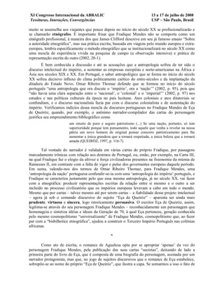 XI Congresso Internacional da ABRALIC                                      13 a 17 de julho de 2008
Tessituras, Interações, Convergências                                      USP – São Paulo, Brasil

muito se assemelha aos viajantes que pouco depois no início do século XX se profissionalizarão e
se chamarão etnógrafos. É importante frisar que Fradique Mendes não se comporta como um
etnógrafo profissional, à maneira dos que James Clifford descreve em seu já famoso ensaio “Sobre
a autoridade etnográfica”, mas sua prática escrita, baseada em viagens pelo mundo europeu e extra-
europeu, lembra especificamente o método etnográfico que se institucionalizará no século XX como
uma mescla de experiência vivida na pesquisa de campo (a observação intensiva) e prática de
representação escrita do outro (2002, 20-1).
        É bem conhecida a discussão e até as acusações que a antropologia sofreu de ter sido o
discurso intelectual do império, a sustentar as empresas européias e norte-americanas na África e
Ásia nos séculos XIX e XX. Em Portugal, o saber antropológico que se forma no início do século
XX sofreu decisivo influxo do clima politicamente caótico do entre-séculos e da implantação da
ditadura do Estado Novo. Omar Ribeiro Thomaz defende que se formou no início do século
português “uma antropologia que ora discute o ‘império’, ora a ‘nação’” (2002, p. 95), pois que
“não havia uma clara separação entre o ‘nacional’, o ‘colonial’ e o ‘imperial’” (2002, p. 97) nos
estudos e nas políticas culturais da época no país lusitano. Atos coloniais e atos ditatoriais se
confundiam, e o discurso nacionalista fazia par com o discurso colonialista e de sustentação do
império. Verificamos indícios dessa mescla de discursos portugueses no Fradique Mendes de Eça
de Queiróz, quando, por exemplo, o anônimo narrador-compilador das cartas do personagem
justifica seu empreendimento bibliográfico como
                       um intuito de puro e seguro patriotismo (...) Se uma nação, portanto, só tem
                       superioridade porque tem pensamento, todo aquele que venha a revelar na nossa
                       pátria um novo homem de original pensar concorre patrioticamente para lhe
                       aumentar a única grandeza que a tornará respeitada, a única beleza que a tornará
                       amada (QUEIRÓZ, 1997, p. 116-7).

       Tal vontade do narrador é validada em várias cartas do próprio Fradique, por passagens
marcadamente irônicas com relação aos destinos de Portugal, ou, então, por exemplo, na Carta III,
na qual Fradique faz o elogio da altivez e força civilizadoras presentes na fisionomia da múmia de
Ramesses II, em contraste com a falta de vigor e pulso dos governantes europeus daquele período.
Em suma, valendo-nos dos termos de Omar Ribeiro Thomaz, para Fradique Mendes, uma
‘antropologia da nação’ portuguesa confundir-se-ia com uma ‘antropologia do império’ português, e
Fradique se caracteriza justamente pelo que essa mesma antropologia, já no século XX, vai fazer
com a etnográfica: produzir representações escritas da relação entre si mesmo e o outro a ser
incluído no processo civilizatório que os impérios europeus levavam a cabo em todo o mundo.
Mesmo que por cartas – talvez mesmo até por serem cartas – a fiabilidade desse projeto intelectual
– agora já sob o comando discursivo do sujeito “Eça de Queiróz” – aparenta ser ainda mais
prudente, virtuosa e sincera, logo retoricamente persuasiva. O escritor Eça de Queiróz, assim,
legitima-se através do seu personagem Fradique Mendes – reconhecidamente um personagem que
homenageia e sintetiza idéias e ideais da Geração de 70, à qual Eça pertenceu, geração conhecida
pelo mesmo cosmopolitismo “universalizante” de Fradique Mendes, cosmopolitismo que, ao fazer
par com a “bisbilhotice etnográfica”, ajudou a construir o Terceiro Império Português nas colônias
africanas.

                                                 *

       Como ato de escrita, o romance de Agualusa opta por se apropriar ‘apenas’ da voz do
personagem Fradique Mendes, pela publicação das suas cartas “secretas”, deixando de lado a
primeira parte do livro de Eça, que é composta de uma biografia do personagem, assinada por um
narrador protagonista, mas que, no jogo de sujeitos discursivos que o romance de Eça estabelece,
sobrepõe-se ao nome do próprio “Eça de Queiróz”, que ilustra a capa. Se somarmos a isso o fato de
 