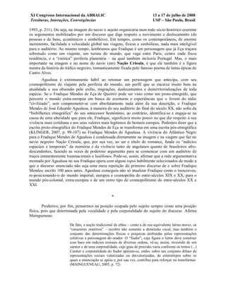 XI Congresso Internacional da ABRALIC                                         13 a 17 de julho de 2008
Tessituras, Interações, Convergências                                         USP – São Paulo, Brasil

1993, p. 211). Ou seja, na imagem do navio o sujeito organizaria num todo sócio-histórico coerente
os argumentos mobilizados por um discurso que diga respeito a movimento e deslocamento (de
pessoas e de bens, econômicos e simbólicos). Em tempos, como os contemporâneos, de enorme
incremento, facilidade e velocidade global nas viagens, físicas e simbólicas, nada mais inteligível
para o auditório. Ao mesmo tempo, lembramos que Fradique é um personagem que já Eça traçara
sobretudo como um viajante, um turista do mundo, que vaga entre Paris, centro onde fixou
residência, e a “exótica” periferia planetária – na qual também incluiria Portugal. Mas, o mais
importante na imagem e no nome do navio (em) Nação Crioula, é que ele também é a figura
mestra da história do tráfico negreiro, romanticamente fixada pelo famoso poema de tintas épicas de
Castro Alves.
        Agualusa é extremamente hábil ao retomar um personagem que antecipa, com seu
cosmopolitismo de viajante pela periferia do mundo, um perfil que se encaixa muito bem na
atualidade e sua obsessão pelo exílio, migrações, deslocamentos e desterritorializações de toda
espécie. Se o Fradique Mendes de Eça de Queiróz pode ser visto como um proto-etnográfo, que
percorre o mundo extra-europeu em busca de aventuras e experiências que o livrem do tédio
“civilizado”, sem comprometer-se com absolutamente nada além da sua descrição, o Fradique
Mendes de José Eduardo Agualusa, à maneira do seu auditório do final do século XX, não sofre da
“bisbilhotice etnográfica” do seu antecessor homônimo, ao contrário, identifica-se e engaja-se na
causa de uma alteridade que para ele, Fradique, significava muito pouco no que diz respeito à sua
vivência mais cotidiana e aos seus valores mais legítimos de homem europeu. Podemos dizer que a
escrita proto-etnográfica do Fradique Mendes de Eça se transforma em uma escrita pós-etnográfica
(KLINGER, 2007, p. 99-107) no Fradique Mendes de Agualusa. A vivência do Atlântico Negro
para o Fradique Mendes de Agualusa é condensada diretamente na imagem e na viagem que faz no
navio negreiro Nação Crioula, que, por sua vez, ao ser o título do romance, funde os “indícios
espaciais e temporais” da memória e da vivência tanto de angolanos quanto de brasileiros afro-
descendentes, fazendo as vezes de poderoso argumento para se comunicar com um auditório de
traços eminentemente transnacionais e lusófonos. Pode-se, assim, afirmar que a rede argumentativa
montada por Agualusa no seu Fradique opera com alguns topoi habilmente selecionados de modo a
que o discurso enunciado não seja uma mera repetição do primeiro discurso de e sobre Fradique
Mendes, escrito 100 anos antes. Agualusa conseguiu não só atualizar Fradique como o reescreveu,
re-posicionando-o do mundo imperial, europeu e cosmopolita do entre-séculos XIX e XX, para o
mundo pós-colonial, extra-europeu e de um outro tipo de cosmopolitismo do entre-séculos XX e
XXI.

                                                   *

        Produtivo, por fim, pensarmos na posição ocupada pelo sujeito sempre como uma posição
física, pois que determinada pela vocalidade e pela corporalidade do sujeito do discurso. Afirma
Maingueneau:

                        De fato, a noção tradicional de ethos – como a de seu equivalente latino mores, os
                        “caracteres oratórios” – recobre não somente a dimensão vocal, mas também o
                        conjunto das determinações físicas e psíquicas atribuídas pelas representações
                        coletivas à personagem do orador. O “fiador”, cuja figura o leitor deve construir
                        com base em indícios textuais de diversas ordens, vê-se, assim, investido de um
                        caráter e de uma corporalidade, cujo grau de precisão varia conforme os textos (...)
                        Caráter e corporalidade do fiador apóiam-se, então, sobre um conjunto difuso de
                        representações sociais valorizadas ou desvalorizadas, de estereótipos sobre os
                        quais a enunciação se apóia e, por sua vez, contribui para reforçar ou transformar.
                        (MAINGUENEAU, 2005, p. 72)
 