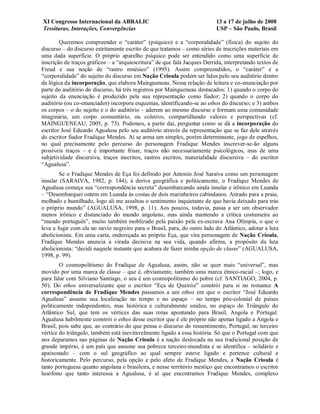 XI Congresso Internacional da ABRALIC                                      13 a 17 de julho de 2008
Tessituras, Interações, Convergências                                      USP – São Paulo, Brasil

        Queremos compreender o “caráter” (psíquico) e a “corporalidade” (física) do sujeito do
discurso – do discurso estritamente escrito de que tratamos – como séries de inscrições materiais em
uma dada superfície. O próprio aparelho psíquico pode ser entendido como uma superfície de
inscrição de traços gráficos – a “arquiescritura” de que fala Jacques Derrida, interpretando textos de
Freud e sua noção de “rastro mnésico” (1995). Assim compreendidos, o “caráter” e a
“corporalidade” do sujeito do discurso em Nação Crioula podem ser lidos pelo seu auditório dentro
da lógica da incorporação, que elabora Maingueneau. Nessa relação de leitura e co-enunciação por
parte do auditório do discurso, há três registros por Maingueneau destacados: 1) quando o corpo do
sujeito da enunciação é produzido pela sua representação como fiador; 2) quando o corpo do
auditório (ou co-enunciador) incorpora esquemas, identificando-se ao ethos do discurso; e 3) ambos
os corpos – o do sujeito e o do auditório – aderem ao mesmo discurso e formam uma comunidade
imaginária, um corpo comunitário, ou coletivo, compartilhando valores e perspectivas (cf.
MAINGUENEAU, 2005, p. 73). Podemos, a partir daí, perguntar como se dá a incorporação do
escritor José Eduardo Agualusa pelo seu auditório através da representação que se faz dele através
do escritor fiador Fradique Mendes. Aí se arma um simples, porém determinante, jogo de espelhos,
no qual precisamente pelo percurso do personagem Fradique Mendes inscrever-se-ão alguns
possíveis traços – e é importante frisar, traços não necessariamente psicológicos, mas de uma
subjetividade discursiva, traços inscritos, rastros escritos, materialidade discursiva – do escritor
“Agualusa”.
        Se o Fradique Mendes de Eça foi definido por Antonio José Saraiva como um personagem
insular (SARAIVA, 1982, p. 144), à deriva geográfica e politicamente, o Fradique Mendes de
Agualusa começa sua “correspondência secreta” desembarcando ainda insular e irônico em Luanda
– “Desembarquei ontem em Luanda às costas de dois marinheiros cabindanos. Atirado para a praia,
molhado e humilhado, logo ali me assaltou o sentimento inquietante de que havia deixado para trás
o próprio mundo” (AGUALUSA, 1998, p. 11). Aos poucos, todavia, passa a ser um observador
menos irônico e distanciado do mundo angolano, mas ainda mantendo a crítica costumeira ao
“mundo português”, muito também moblizado pela paixão pela ex-escrava Ana Olímpia, o que o
leva a fugir com ela no navio negreiro para o Brasil, para, do outro lado do Atlântico, adotar a luta
abolicionista. Em uma carta, endereçada ao próprio Eça, que vira personagem de Nação Crioula,
Fradique Mendes anuncia a virada decisiva na sua vida, quando afirma, a propósito da luta
abolicionista: “decidi naquele instante que acabara de fazer minha opção de classe” (AGUALUSA,
1998, p. 99).
        O cosmopolitismo do Fradique de Agualusa, assim, não se quer mais “universal”, mas
movido por uma marca de classe – que é, obviamente, também uma marca étnico-racial –; logo, e
para falar com Silviano Santiago, o seu é um cosmopolitismo do pobre (cf. SANTIAGO, 2004, p.
50). Do ethos universalizante que o escritor “Eça de Queiróz” constrói para si no romance A
correspondência de Fradique Mendes passamos a um ethos em que o escritor “José Eduardo
Agualusa” assume sua localização no tempo e no espaço – no tempo pós-colonial de países
politicamente independentes, mas histórica e culturalmente unidos, no espaço do Triângulo do
Atlântico Sul, que tem os vértices das suas rotas apontando para Brasil, Angola e Portugal.
Agualusa habilmente constrói o ethos desse escritor que é ele próprio não apenas ligado a Angola e
Brasil, pois sabe que, ao contrário do que pensa o discurso do ressentimento, Portugal, no terceiro
vértice do triângulo, também está inevitavelmente ligado a essa história. Só que o Portugal com que
nos deparamos nas páginas de Nação Crioula é a nação deslocada na sua tradicional posição de
grande império, é um país que assume sua pobreza terceiro-mundista e se identifica – solidário e
apaixonado – com o sul geográfico ao qual sempre esteve ligado e pertence cultural e
historicamente. Pelo percurso, pela opção e pelo afeto de Fradique Mendes, a Nação Crioula é
tanto portuguesa quanto angolana e brasileira, e nesse território mestiço que encontramos o escritor
lusófono que tanto interessa a Agualusa, é aí que encontramos Fradique Mendes, complexo
 