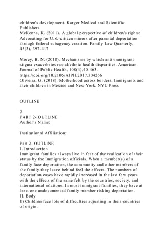 children's development. Karger Medical and Scientific
Publishers
McKenna, K. (2011). A global perspective of children's rights:
Advocating for U.S.-citizen minors after parental deportation
through federal subagency creation. Family Law Quarterly,
45(3), 397-417
Morey, B. N. (2018). Mechanisms by which anti-immigrant
stigma exacerbates racial/ethnic health disparities. American
Journal of Public Health, 108(4),40-463.
https://doi.org/10.2105/AJPH.2017.304266
Oliveira, G. (2018). Motherhood across borders: Immigrants and
their children in Mexico and New York. NYU Press
OUTLINE
7
PART 2- OUTLINE
Author’s Name:
Institutional Affiliation:
Part 2- OUTLINE
I. Introduction
Immigrant families always live in fear of the realization of their
status by the immigration officials. When a member(s) of a
family face deportation, the community and other members of
the family they leave behind feel the effects. The numbers of
deportation cases have rapidly increased in the last few years
with the effects of the same felt by the countries, society, and
international relations. In most immigrant families, they have at
least one undocumented family member risking deportation.
II. Body
1) Children face lots of difficulties adjusting in their countries
of origin.
 