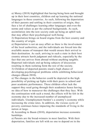 a) Morey (2018) highlighted that having being born and brought
up in their host countries, children end up learning the national
languages in these countries. As such, following the deportation
of their parents and settling in their countries of origin, they
face a lot of challenges learning other languages and even the
norms and values as per the cultural backgrounds. As such,
assimilation into the new society ends up being an uphill task
that may affect their psychological well-being.
2) Deportation brings on board stigma from the host country and
the country of origin.
a) Deportation is not an easy affair as there is the involvement
of the local authorities, and the individuals are forced into the
available means of transport that would ensure their arrival to
their destination. As such, arriving in such a state in their host
country attracts harsh judgment and ridicule, especially by the
fact that one arrives from abroad without anything tangible.
Deported individuals end up being subjects of discussion
resulting in them isolating form the rest of the society.
3) Children of deported parents stand a high chance of
developing psychological problems while exhibiting behavioral
changes (Baum 2010).
a) The changes in the behavior could be depicted in the high
possibility of picking up fights with their peers in school and
poor academic performance. These children often lack the
support they need going through their academics hence having
no idea of how to maneuver the challenges that they face. With
the continuation with such a trend, the effects will be felt in the
economy due to the increased number of unemployed
individuals. Unemployment burden’s a country’s economy while
increasing the crime rates. In addition, the vicious cycle of
poverty continues hence impacting the standards of living in the
nation at large.
4) According to Baum (2010), deportation increase economic
hardships.
a) Parents are the bread-winners in most families. With their
deportation, families are left with no one to depend on in the
 