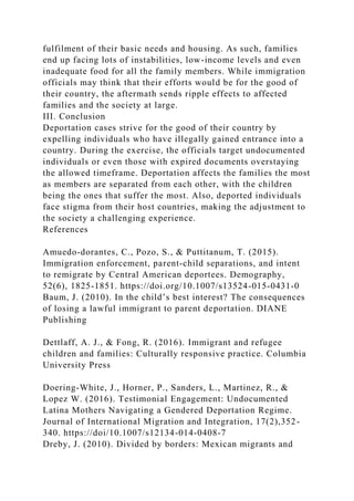 fulfilment of their basic needs and housing. As such, families
end up facing lots of instabilities, low-income levels and even
inadequate food for all the family members. While immigration
officials may think that their efforts would be for the good of
their country, the aftermath sends ripple effects to affected
families and the society at large.
III. Conclusion
Deportation cases strive for the good of their country by
expelling individuals who have illegally gained entrance into a
country. During the exercise, the officials target undocumented
individuals or even those with expired documents overstaying
the allowed timeframe. Deportation affects the families the most
as members are separated from each other, with the children
being the ones that suffer the most. Also, deported individuals
face stigma from their host countries, making the adjustment to
the society a challenging experience.
References
Amuedo-dorantes, C., Pozo, S., & Puttitanum, T. (2015).
Immigration enforcement, parent-child separations, and intent
to remigrate by Central American deportees. Demography,
52(6), 1825-1851. https://doi.org/10.1007/s13524-015-0431-0
Baum, J. (2010). In the child’s best interest? The consequences
of losing a lawful immigrant to parent deportation. DIANE
Publishing
Dettlaff, A. J., & Fong, R. (2016). Immigrant and refugee
children and families: Culturally responsive practice. Columbia
University Press
Doering-White, J., Horner, P., Sanders, L., Martinez, R., &
Lopez W. (2016). Testimonial Engagement: Undocumented
Latina Mothers Navigating a Gendered Deportation Regime.
Journal of International Migration and Integration, 17(2),352-
340. https://doi/10.1007/s12134-014-0408-7
Dreby, J. (2010). Divided by borders: Mexican migrants and
 