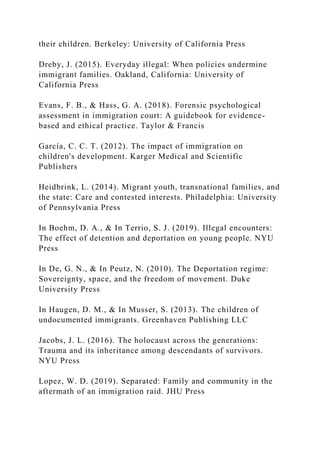 their children. Berkeley: University of California Press
Dreby, J. (2015). Everyday illegal: When policies undermine
immigrant families. Oakland, California: University of
California Press
Evans, F. B., & Hass, G. A. (2018). Forensic psychological
assessment in immigration court: A guidebook for evidence-
based and ethical practice. Taylor & Francis
García, C. C. T. (2012). The impact of immigration on
children's development. Karger Medical and Scientific
Publishers
Heidbrink, L. (2014). Migrant youth, transnational families, and
the state: Care and contested interests. Philadelphia: University
of Pennsylvania Press
In Boehm, D. A., & In Terrio, S. J. (2019). Illegal encounters:
The effect of detention and deportation on young people. NYU
Press
In De, G. N., & In Peutz, N. (2010). The Deportation regime:
Sovereignty, space, and the freedom of movement. Duke
University Press
In Haugen, D. M., & In Musser, S. (2013). The children of
undocumented immigrants. Greenhaven Publishing LLC
Jacobs, J. L. (2016). The holocaust across the generations:
Trauma and its inheritance among descendants of survivors.
NYU Press
Lopez, W. D. (2019). Separated: Family and community in the
aftermath of an immigration raid. JHU Press
 