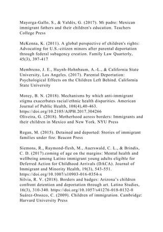 Mayorga-Gallo, S., & Valdés, G. (2017). Mi padre: Mexican
immigrant fathers and their children's education. Teachers
College Press
McKenna, K. (2011). A global perspective of children's rights:
Advocating for U.S.-citizen minors after parental deportation
through federal subagency creation. Family Law Quarterly,
45(3), 397-417
Membreno, J. E., Huynh-Hohnbaum, A.-L., & California State
University, Los Angeles. (2017). Parental Deportation:
Psychological Effects on the Children Left Behind. California
State University
Morey, B. N. (2018). Mechanisms by which anti-immigrant
stigma exacerbates racial/ethnic health disparities. American
Journal of Public Health, 108(4),40-463.
https://doi.org/10.2105/AJPH.2017.304266
Oliveira, G. (2018). Motherhood across borders: Immigrants and
their children in Mexico and New York. NYU Press
Regan, M. (2015). Detained and deported: Stories of immigrant
families under fire. Beacon Press
Siemons, R., Raymond-flesh, M., Auerswald, C. L., & Brindis,
C. D. (2017).coming of age on the margins: Mental health and
wellbeing among Latino immigrant young adults eligible for
Deferred Action for Childhood Arrivals (DACA). Journal of
Immigrant and Minority Health, 19(3), 543-551.
https://doi.org/10.1007/s10903-016-0354-x
Silvia, R. V. (2018). Borders and badges: Arizona’s children
confront detention and deportation through art. Latino Studies,
16(3), 310-340. https://doi.org/10.1057/s41276-018-0132-0
Suárez-Orozco, C. (2009). Children of immigration. Cambridge:
Harvard University Press
 