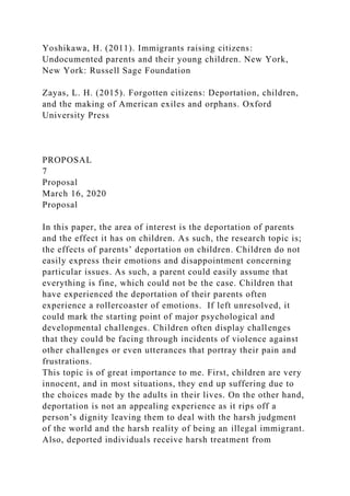 Yoshikawa, H. (2011). Immigrants raising citizens:
Undocumented parents and their young children. New York,
New York: Russell Sage Foundation
Zayas, L. H. (2015). Forgotten citizens: Deportation, children,
and the making of American exiles and orphans. Oxford
University Press
PROPOSAL
7
Proposal
March 16, 2020
Proposal
In this paper, the area of interest is the deportation of parents
and the effect it has on children. As such, the research topic is;
the effects of parents’ deportation on children. Children do not
easily express their emotions and disappointment concerning
particular issues. As such, a parent could easily assume that
everything is fine, which could not be the case. Children that
have experienced the deportation of their parents often
experience a rollercoaster of emotions. If left unresolved, it
could mark the starting point of major psychological and
developmental challenges. Children often display challenges
that they could be facing through incidents of violence against
other challenges or even utterances that portray their pain and
frustrations.
This topic is of great importance to me. First, children are very
innocent, and in most situations, they end up suffering due to
the choices made by the adults in their lives. On the other hand,
deportation is not an appealing experience as it rips off a
person’s dignity leaving them to deal with the harsh judgment
of the world and the harsh reality of being an illegal immigrant.
Also, deported individuals receive harsh treatment from
 