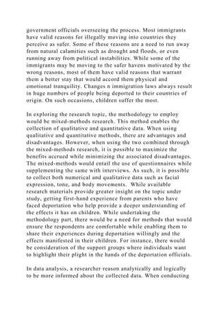 government officials overseeing the process. Most immigrants
have valid reasons for illegally moving into countries they
perceive as safer. Some of these reasons are a need to run away
from natural calamities such as drought and floods, or even
running away from political instabilities. While some of the
immigrants may be moving to the safer havens motivated by the
wrong reasons, most of them have valid reasons that warrant
them a better stay that would accord them physical and
emotional tranquility. Changes n immigration laws always result
in huge numbers of people being deported to their countries of
origin. On such occasions, children suffer the most.
In exploring the research topic, the methodology to employ
would be mixed-methods research. This method enables the
collection of qualitative and quantitative data. When using
qualitative and quantitative methods, there are advantages and
disadvantages. However, when using the two combined through
the mixed-methods research, it is possible to maximize the
benefits accrued while minimizing the associated disadvantages.
The mixed-methods would entail the use of questionnaires while
supplementing the same with interviews. As such, it is possible
to collect both numerical and qualitative data such as facial
expression, tone, and body movements. While available
research materials provide greater insight on the topic under
study, getting first-hand experience from parents who have
faced deportation who help provide a deeper understanding of
the effects it has on children. While undertaking the
methodology part, there would be a need for methods that would
ensure the respondents are comfortable while enabling them to
share their experiences during deportation willingly and the
effects manifested in their children. For instance, there would
be consideration of the support groups where individuals want
to highlight their plight in the hands of the deportation officials.
In data analysis, a researcher reason analytically and logically
to be more informed about the collected data. When conducting
 