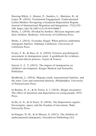 Doering-White, J., Horner, P., Sanders, L., Martinez, R., &
Lopez W. (2016). Testimonial Engagement: Undocumented
Latina Mothers Navigating a Gendered Deportation Regime.
Journal of International Migration and Integration, 17(2),352-
340. https://doi/10.1007/s12134-014-0408-7
Dreby, J. (2010). Divided by borders: Mexican migrants and
their children. Berkeley: University of California Press
Dreby, J. (2015). Everyday illegal: When policies undermine
immigrant families. Oakland, California: University of
California Press
Evans, F. B., & Hass, G. A. (2018). Forensic psychological
assessment in immigration court: A guidebook for evidence-
based and ethical practice. Taylor & Francis
García, C. C. T. (2012). The impact of immigration on
children's development. Karger Medical and Scientific
Publishers
Heidbrink, L. (2014). Migrant youth, transnational families, and
the state: Care and contested interests. Philadelphia: University
of Pennsylvania Press
In Boehm, D. A., & In Terrio, S. J. (2019). Illegal encounters:
The effect of detention and deportation on young people. NYU
Press
In De, G. N., & In Peutz, N. (2010). The Deportation regime:
Sovereignty, space, and the freedom of movement. Duke
University Press
In Haugen, D. M., & In Musser, S. (2013). The children of
undocumented immigrants. Greenhaven Publishing LLC
 
