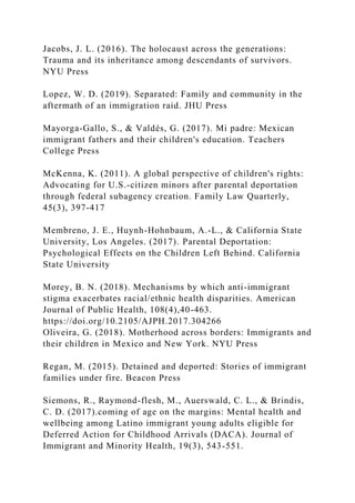 Jacobs, J. L. (2016). The holocaust across the generations:
Trauma and its inheritance among descendants of survivors.
NYU Press
Lopez, W. D. (2019). Separated: Family and community in the
aftermath of an immigration raid. JHU Press
Mayorga-Gallo, S., & Valdés, G. (2017). Mi padre: Mexican
immigrant fathers and their children's education. Teachers
College Press
McKenna, K. (2011). A global perspective of children's rights:
Advocating for U.S.-citizen minors after parental deportation
through federal subagency creation. Family Law Quarterly,
45(3), 397-417
Membreno, J. E., Huynh-Hohnbaum, A.-L., & California State
University, Los Angeles. (2017). Parental Deportation:
Psychological Effects on the Children Left Behind. California
State University
Morey, B. N. (2018). Mechanisms by which anti-immigrant
stigma exacerbates racial/ethnic health disparities. American
Journal of Public Health, 108(4),40-463.
https://doi.org/10.2105/AJPH.2017.304266
Oliveira, G. (2018). Motherhood across borders: Immigrants and
their children in Mexico and New York. NYU Press
Regan, M. (2015). Detained and deported: Stories of immigrant
families under fire. Beacon Press
Siemons, R., Raymond-flesh, M., Auerswald, C. L., & Brindis,
C. D. (2017).coming of age on the margins: Mental health and
wellbeing among Latino immigrant young adults eligible for
Deferred Action for Childhood Arrivals (DACA). Journal of
Immigrant and Minority Health, 19(3), 543-551.
 