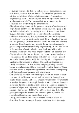activities continue to deplete indispensable resources such as
soil, water, and air. United States, for example, produces 147
million metric tons of air pollution annually (Interesting
Engineering, 2019). Air quality in developing nations continues
to plummet as well. This means that we are engaging in
activities that are hurting the environment.
Global warming is one of the greatest causes of environmental
degradation contributed by human activities. Some people do
not believe that global warming is real. However, that is not
true, and its major contributors include carbon dioxide
emissions from respiration, deforestation, and burning fossil
fuels. Each year, we continue to contribute to levels of carbon
dioxide globally. Current levels exceed 400 PPM, and the rise
in carbon dioxide emissions are attributed to an increase in
global temperatures (Interesting Engineering, 2019). The result
is the melting of arctic glaciers and land ice, which will
increase sea levels, and have negative effects on oceanic life.
Climate change is another impact on the environment that is
being caused by us. It is linked to historical technology and
industrial development. With increased global temperatures,
weather patterns seem to change (Interesting Engineering,
2019). The effects of this include longer growing seasons,
barren wastelands, and floral regions becoming deserts. These
days the world is experiencing intense hurricanes in frequency
and size, prolonged deserts, and heat waves.
Our activities are also contributing to water pollution as each
year more 8 millions of waste and garbage are dumped into
rivers, lakes, ocean, and seas. Excessive fertilizer, for example,
is washed into oceans through floods, winds, rains, or dumped.
Industrial fertilizer contains nitrogen, which causes excessive
growth of algae, which poisons water bodies by depleting them
oxygen (Carrington, 2018). This affects birds and fish. The
garbage dumped in oceans also contains plastic, which sea
animals suffocate on or cause them to starve.
Lastly, deforestation is another human activity, which is
depleting the environment. Humans cut down trees to create
 