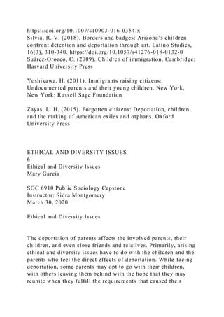 https://doi.org/10.1007/s10903-016-0354-x
Silvia, R. V. (2018). Borders and badges: Arizona’s children
confront detention and deportation through art. Latino Studies,
16(3), 310-340. https://doi.org/10.1057/s41276-018-0132-0
Suárez-Orozco, C. (2009). Children of immigration. Cambridge:
Harvard University Press
Yoshikawa, H. (2011). Immigrants raising citizens:
Undocumented parents and their young children. New York,
New York: Russell Sage Foundation
Zayas, L. H. (2015). Forgotten citizens: Deportation, children,
and the making of American exiles and orphans. Oxford
University Press
ETHICAL AND DIVERSITY ISSUES
6
Ethical and Diversity Issues
Mary Garcia
SOC 6910 Public Sociology Capstone
Instructor: Sidra Montgomery
March 30, 2020
Ethical and Diversity Issues
The deportation of parents affects the involved parents, their
children, and even close friends and relatives. Primarily, arising
ethical and diversity issues have to do with the children and the
parents who feel the direct effects of deportation. While facing
deportation, some parents may opt to go with their children,
with others leaving them behind with the hope that they may
reunite when they fulfill the requirements that caused their
 