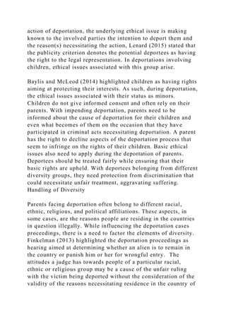 action of deportation, the underlying ethical issue is making
known to the involved parties the intention to deport them and
the reason(s) necessitating the action, Lenard (2015) stated that
the publicity criterion denotes the potential deportees as having
the right to the legal representation. In deportations involving
children, ethical issues associated with this group arise.
Baylis and McLeod (2014) highlighted children as having rights
aiming at protecting their interests. As such, during deportation,
the ethical issues associated with their status as minors.
Children do not give informed consent and often rely on their
parents. With impending deportation, parents need to be
informed about the cause of deportation for their children and
even what becomes of them on the occasion that they have
participated in criminal acts necessitating deportation. A parent
has the right to decline aspects of the deportation process that
seem to infringe on the rights of their children. Basic ethical
issues also need to apply during the deportation of parents.
Deportees should be treated fairly while ensuring that their
basic rights are upheld. With deportees belonging from different
diversity groups, they need protection from discrimination that
could necessitate unfair treatment, aggravating suffering.
Handling of Diversity
Parents facing deportation often belong to different racial,
ethnic, religious, and political affiliations. These aspects, in
some cases, are the reasons people are residing in the countries
in question illegally. While influencing the deportation cases
proceedings, there is a need to factor the elements of diversity.
Finkelman (2013) highlighted the deportation proceedings as
hearing aimed at determining whether an alien is to remain in
the country or punish him or her for wrongful entry. The
attitudes a judge has towards people of a particular racial,
ethnic or religious group may be a cause of the unfair ruling
with the victim being deported without the consideration of the
validity of the reasons necessitating residence in the country of
 