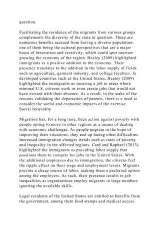 question.
Facilitating the residence of the migrants from various groups
complements the diversity of the state in question. There are
numerous benefits accrued from having a diverse population;
one of them being the cultural perspectives that are a major
boost of innovation and creativity, which could spur tourism
growing the economy of the region. Healey (2009) highlighted
immigrants as a positive addition to the economy. Their
presence translates to the addition in the labor supply of fields
such as agriculture, garment industry, and college faculties. In
developed countries such as the United States, Healey (2009)
highlighted the immigrants as securing a job in areas where
minimal U.S. citizens work or even create jobs that would not
have existed with their absence. As a result, in the wake of the
reasons validating the deportation of parents, there is a need to
consider the social and economic impacts of the exercise.
Social Inequality
Migration has, for a long time, been action against poverty with
people opting to move to other regions as a means of dealing
with economic challenges. As people migrate in the hope of
improving their situations, they end up facing other difficulties.
Increased immigration changes trends such as rates of poverty
and inequality in the affected regions. Card and Raphael (2013)
highlighted the immigrants as providing labor supply that
positions them to compete for jobs in the United States. With
the additional employees due to immigration, the citizens feel
the ripple effect on their wage and employment levels. Migrants
provide a cheap source of labor, making them a preferred option
among the employers. As such, their presence results in job
inequalities as organizations employ migrants in large numbers
ignoring the available skills.
Legal residents of the United States are entitled to benefits from
the government, among them food stamps and medical access.
 