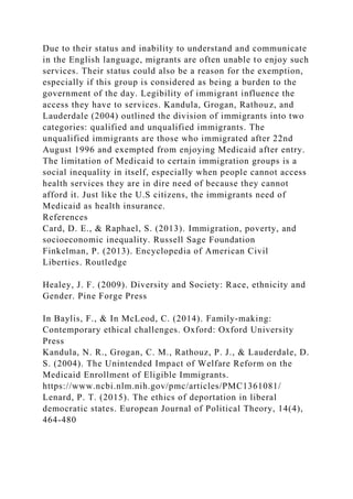 Due to their status and inability to understand and communicate
in the English language, migrants are often unable to enjoy such
services. Their status could also be a reason for the exemption,
especially if this group is considered as being a burden to the
government of the day. Legibility of immigrant influence the
access they have to services. Kandula, Grogan, Rathouz, and
Lauderdale (2004) outlined the division of immigrants into two
categories: qualified and unqualified immigrants. The
unqualified immigrants are those who immigrated after 22nd
August 1996 and exempted from enjoying Medicaid after entry.
The limitation of Medicaid to certain immigration groups is a
social inequality in itself, especially when people cannot access
health services they are in dire need of because they cannot
afford it. Just like the U.S citizens, the immigrants need of
Medicaid as health insurance.
References
Card, D. E., & Raphael, S. (2013). Immigration, poverty, and
socioeconomic inequality. Russell Sage Foundation
Finkelman, P. (2013). Encyclopedia of American Civil
Liberties. Routledge
Healey, J. F. (2009). Diversity and Society: Race, ethnicity and
Gender. Pine Forge Press
In Baylis, F., & In McLeod, C. (2014). Family-making:
Contemporary ethical challenges. Oxford: Oxford University
Press
Kandula, N. R., Grogan, C. M., Rathouz, P. J., & Lauderdale, D.
S. (2004). The Unintended Impact of Welfare Reform on the
Medicaid Enrollment of Eligible Immigrants.
https://www.ncbi.nlm.nih.gov/pmc/articles/PMC1361081/
Lenard, P. T. (2015). The ethics of deportation in liberal
democratic states. European Journal of Political Theory, 14(4),
464-480
 
