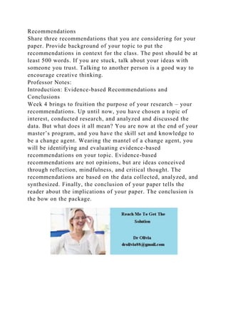 Recommendations
Share three recommendations that you are considering for your
paper. Provide background of your topic to put the
recommendations in context for the class. The post should be at
least 500 words. If you are stuck, talk about your ideas with
someone you trust. Talking to another person is a good way to
encourage creative thinking.
Professor Notes:
Introduction: Evidence-based Recommendations and
Conclusions
Week 4 brings to fruition the purpose of your research – your
recommendations. Up until now, you have chosen a topic of
interest, conducted research, and analyzed and discussed the
data. But what does it all mean? You are now at the end of your
master’s program, and you have the skill set and knowledge to
be a change agent. Wearing the mantel of a change agent, you
will be identifying and evaluating evidence-based
recommendations on your topic. Evidence-based
recommendations are not opinions, but are ideas conceived
through reflection, mindfulness, and critical thought. The
recommendations are based on the data collected, analyzed, and
synthesized. Finally, the conclusion of your paper tells the
reader about the implications of your paper. The conclusion is
the bow on the package.
 