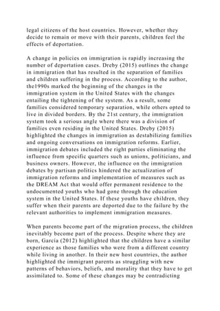 legal citizens of the host countries. However, whether they
decide to remain or move with their parents, children feel the
effects of deportation.
A change in policies on immigration is rapidly increasing the
number of deportation cases. Dreby (2015) outlines the change
in immigration that has resulted in the separation of families
and children suffering in the process. According to the author,
the1990s marked the beginning of the changes in the
immigration system in the United States with the changes
entailing the tightening of the system. As a result, some
families considered temporary separation, while others opted to
live in divided borders. By the 21st century, the immigration
system took a serious angle where there was a division of
families even residing in the United States. Dreby (2015)
highlighted the changes in immigration as destabilizing families
and ongoing conversations on immigration reforms. Earlier,
immigration debates included the right parties eliminating the
influence from specific quarters such as unions, politicians, and
business owners. However, the influence on the immigration
debates by partisan politics hindered the actualization of
immigration reforms and implementation of measures such as
the DREAM Act that would offer permanent residence to the
undocumented youths who had gone through the education
system in the United States. If these youths have children, they
suffer when their parents are deported due to the failure by the
relevant authorities to implement immigration measures.
When parents become part of the migration process, the children
inevitably become part of the process. Despite where they are
born, García (2012) highlighted that the children have a similar
experience as those families who were from a different country
while living in another. In their new host countries, the author
highlighted the immigrant parents as struggling with new
patterns of behaviors, beliefs, and morality that they have to get
assimilated to. Some of these changes may be contradicting
 