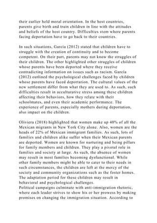 their earlier held moral orientation. In the host countries,
parents give birth and train children in line with the attitudes
and beliefs of the host country. Difficulties stem where parents
facing deportation have to go back to their countries.
In such situations, García (2012) stated that children have to
struggle with the creation of continuity and to become
competent. On their part, parents may not know the struggles of
their children. The other highlighted other struggles of children
whose parents have been deported where they receive
contradicting information on issues such as racism. García
(2012) outlined the psychological challenges faced by children
whose parents have faced deportation. The cultural values of the
new settlement differ from what they are used to. As such, such
difficulties result in acculturative stress among these children
affecting their behaviors, how they relate with their
schoolmates, and even their academic performance. The
experience of parents, especially mothers during deportation,
also impact on the children.
Oliviera (2018) highlighted that women make up 40% of all the
Mexican migrants in New York City alone. Also, women are the
heads of 22% of Mexican immigrant families. As such, lots of
families and children alike suffer when their Mexican parents
are deported. Women are known for nurturing and being pillars
for family members and children. They play a pivotal role in
families and society at large. As such, the absence of women
may result in most families becoming dysfunctional. While
other family members might be able to cater to their needs in
such circumstances, the children are left at the mercy of the
society and community organizations such as the foster homes.
The adaptation period for these children may result in
behavioral and psychological challenges.
Political campaigns culminate with anti-immigration rhetoric,
where each leader strives to show his or her prowess by making
promises on changing the immigration situation. According to
 