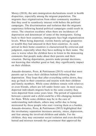 Morey (2018), the anti-immigration declarations result in health
disparities, especially among the migrant population. The
migrants face stigmatization from other community members
that they used to seamlessly interact with before the political
campaigns. The discrimination and isolation that the migrants
experience following heated political campaigns could result in
stress. The situation escalates when there are incidences of
deportation and detainment of some of the immigrants. Going
back to their host countries, immigrants face high stigmatization
levels. When being deported, victims barely salvage properties
or wealth they had amassed in their host countries. As such,
arrival in their home countries is characterized by criticism and
judgment, especially when they have nothing to their name. The
case is worse when the children have to listen to the demeaning
comments that people make about their parents and their
situation. During deportation, parents make prompt decisions,
not knowing that whether good or bad, they significantly impact
on their children.
Amuedo-dorantes, Pozo, & Puttitanum (2015) voiced that most
parents opt to leave their children behind following their
deportation. They hope that after everything settles down, they
may go back to their countries and reunite with their children
and family members. While some children remain with relatives
or even friends, others are left under foster care. In most cases,
deported individuals migrate back to the same country they
were deported from some years later. The period of separation
between a parent and a child could be a life-changing moment
for them. While some children may be in the care of
understanding individuals, others may suffer due to being
mistreated by these people who start viewing them as a burden.
Amuedo-dorantes, Pozo, & Puttitanum (2015) highlighted that
the involuntary separation increases anxiety, stress, depression,
and fear among the involved children and adults. For the
children, they may encounter social isolation and even develop
hatred and mistrust towards the government that approved the
 