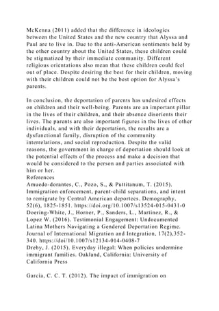 McKenna (2011) added that the difference in ideologies
between the United States and the new country that Alyssa and
Paul are to live in. Due to the anti-American sentiments held by
the other country about the United States, these children could
be stigmatized by their immediate community. Different
religious orientations also mean that these children could feel
out of place. Despite desiring the best for their children, moving
with their children could not be the best option for Alyssa’s
parents.
In conclusion, the deportation of parents has undesired effects
on children and their well-being. Parents are an important pillar
in the lives of their children, and their absence disorients their
lives. The parents are also important figures in the lives of other
individuals, and with their deportation, the results are a
dysfunctional family, disruption of the community
interrelations, and social reproduction. Despite the valid
reasons, the government in charge of deportation should look at
the potential effects of the process and make a decision that
would be considered to the person and parties associated with
him or her.
References
Amuedo-dorantes, C., Pozo, S., & Puttitanum, T. (2015).
Immigration enforcement, parent-child separations, and intent
to remigrate by Central American deportees. Demography,
52(6), 1825-1851. https://doi.org/10.1007/s13524-015-0431-0
Doering-White, J., Horner, P., Sanders, L., Martinez, R., &
Lopez W. (2016). Testimonial Engagement: Undocumented
Latina Mothers Navigating a Gendered Deportation Regime.
Journal of International Migration and Integration, 17(2),352-
340. https://doi/10.1007/s12134-014-0408-7
Dreby, J. (2015). Everyday illegal: When policies undermine
immigrant families. Oakland, California: University of
California Press
García, C. C. T. (2012). The impact of immigration on
 