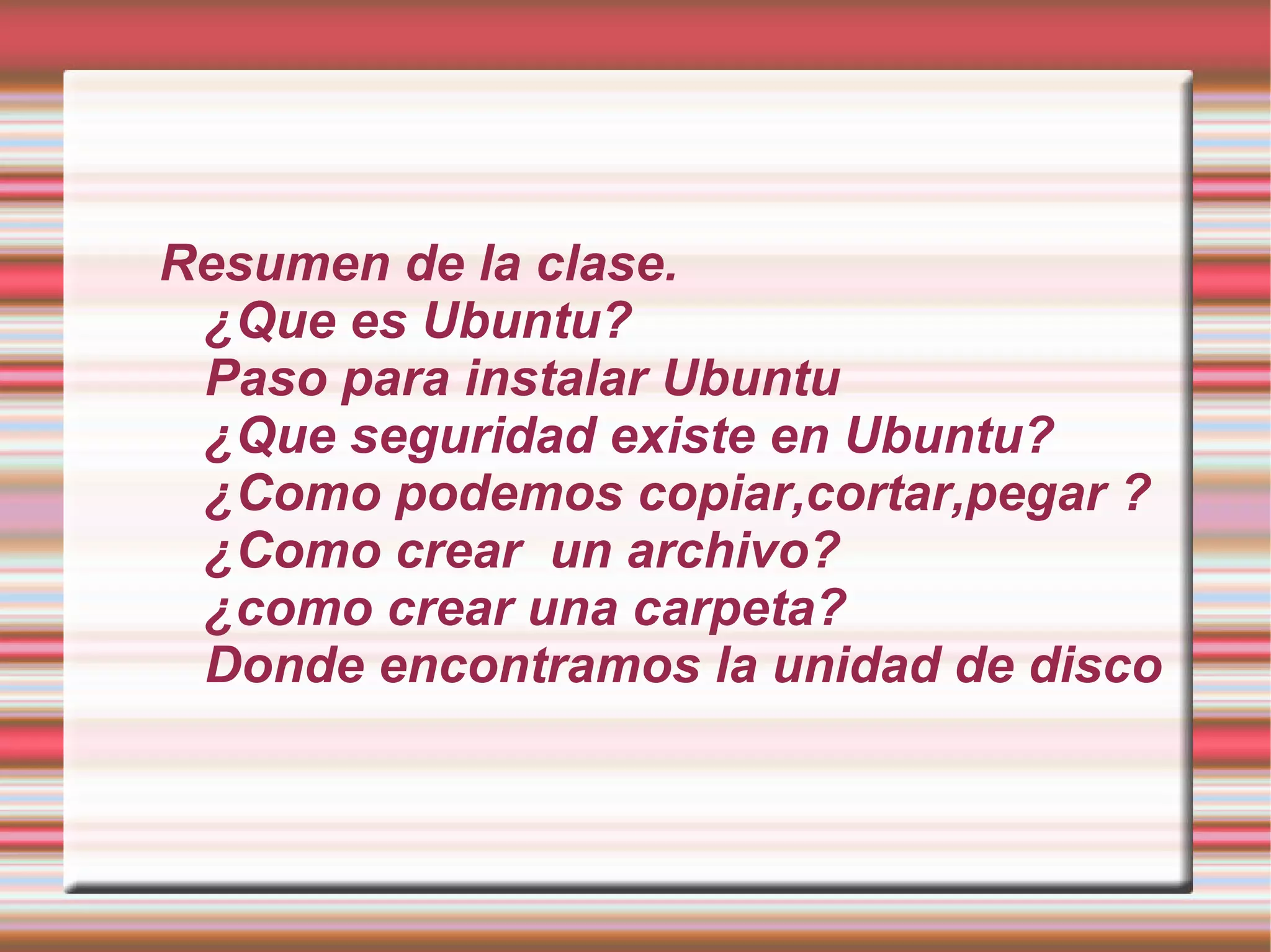 Resumen de la clase. ¿Que es Ubuntu? Paso para instalar Ubuntu ¿Que seguridad existe en Ubuntu? ¿Como podemos copiar,cortar,pegar ? ¿Como crear un archivo? ¿como crear una carpeta? Donde encontramos la unidad de disco