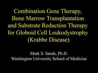 Combination Gene Therapy,
Bone Marrow Transplantation
and Substrate Reduction Therapy
for Globoid Cell Leukodystrophy
(Krabbe Disease)
Mark S. Sands, Ph.D.
Washington University School of Medicine
 
