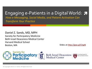 Engaging e-Patients in a Digital World: 
    How e-Messaging, Social Media, and Patient Activation Can
    Transform Your Practice


   Daniel Z. Sands, MD, MPH
   Society for Participatory Medicine
   Beth Israel Deaconess Medical Center
   Harvard Medical School
   Boston, MA                                       Slides at http://goo.gl/CtjgN




© Copyright 2013 D. Z. Sands, All Rights Reserved
 