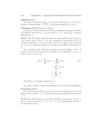 108          CHAPTER 3. SEQUENCES AND SERIES OF FUNCTIONS

Deﬁnition 3.1.7
                             ∞
   The series of functions   n=1 fn converges uniformly to f on A if the
sequence of partial sums sn = n fj converges uniformly to f on A.
                               j=1

Proposition 3.1.8 (Weierstrass M-test)
    Let fn be a series of functions and Mn a summable sequence of positive
real numbers with |fn (x)| ≤ Mn for each x ∈ A. Then        fn converges
uniformly on A.
Proof: First, let’s notice that the series converges pointwise since if we ﬁx
x in A then, since |fn (x)| ≤ Mn , the comparison test tells that        fn (x)
                                                          ∞
converges absolutely. Let f (x) denote the value of       n=1 fn (x), for each
x ∈ A, so f is a function deﬁned on A and      fn converges to f pointwise on
A.
   Now we wish to show that this convergence is in fact uniform. Let ǫ > 0
be given. Since Mn converges, we can ﬁnd N ∈ N so that ∞ +1 Mn < ǫ.
                                                               n=N
Then for all x ∈ A we have

                                  N                     ∞
                       |f (x) −         fn (x)| = |            fn (x)|    (3.1)
                                  n=1                 n=N +1
                                                       ∞
                                               ≤            |fn (x)|
                                                   n=N +1
                                                     ∞
                                               ≤            Mn
                                                   n=N +1

                                               < ǫ.
            ∞
   Thus     n=1   fn converges uniformly to f .

   As a direct corollary of this and Proposition 2.4.3 we have the following:
Proposition 3.1.9
   Let the power series    an xn have radius of convergence given by R > 0.
Then, for any c with 0 < c < R, this sum converges uniformly on the interval
[−c, c].
Proof: From Proposition 2.4.3 we know that        |an cn | converges. Let Mn =
     n                       n
|an c | and notice that |an x | ≤ Mn for x ∈ [−c, c]. Applying the M-test we
get the desired result.
 