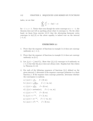 112            CHAPTER 3. SEQUENCES AND SERIES OF FUNCTIONS

index, we see that
                                    ∞
                                          xn
                                             = − ln(1 − x)
                                    n=1
                                          n
for −1 < x < 1. Notice that even though the series converges at x = −1, the
theorem does not tell us anything about what it converges to. On the other
hand, we know from exercise 2.3.11 that the alternating harmonic series
converges to ln(1/2) so the above equality is indeed true on the interval
[−1, 1).


                                     EXERCISES 3.1

1. Prove that the sequence of functions in example 3.1.3 does not converge
   uniformly on [−1, 1].

2. Prove that the sequence of functions in example 3.1.4 does not converge
   uniformly on [0, 1].
                 1
3. Let fn (x) = n sin(n2 x). Show that {fn (x)} converges to 0 uniformly on
                         ′
   [−1, 1] but that lim fn (x) does not always exist. Explain how this relates
   to Theorem 3.1.13.

4. For each of the following sequences of functions {fn } deﬁned on the
   given interval J, determine if the sequence converges pointwise to a limit
   function f . If the sequence does converge pointwise, determine whether
   the convergence is uniform.
                      x
      a.) fn (x) =   x+n
                         ,       J = [0, ∞).
                       nx
      b.) fn (x) =   1+n2 x2
                             ,     J = (−∞, ∞).
                      xn
      c.) fn (x) =   1+xn
                          ,      J = [0, ∞).
      d.) fn (x) = arctan(nx),            J = (−∞, ∞).
      e.) fn (x) = e−nx ,        J = [0, ∞).
      f.) fn (x) = e−nx ,        J = [1, ∞).
      g.) fn (x) = xe−nx ,        J = (−∞, ∞).
      h.) fn (x) = x2 e−nx ,       J = [0, ∞).
 