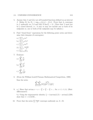 3.1. UNIFORM CONVERGENCE                                                               113

 5. Assume that f and {fn } are all bounded functions deﬁned on an interval
    J. Deﬁne En by En = supx∈J |fn (x) − f (x)|. Prove that fn converges
    to f uniformly on J if and only if lim En = 0. (Note that J need not
    be a closed interval, i.e. it may or may not include one or both of its
    endpoints or, one or both of the endpoints may be inﬁnite.)

 6. Find “closed form” expressions for the following power series and deter-
    mine their domains of convergence:
            ∞      n
    a.)     n=0 nx
            ∞    2 n
    b.)     n=0 n x
            ∞     2n
    c.)     n=0 nx
            ∞ (x+2)n
    d.)     n=1    n
            ∞    xn
    e.)     n=2 n2 −n

 7. Evaluate:
          ∞
                n
    a.)
          n=1
                3n
          ∞
                n2
    b.)
          n=1
                3n
          ∞
                 1
    c.)
          n=1
                n3n

 8. (From the William Lowell Putnam Mathematical Competition, 1999)
    Sum the series
                             ∞    ∞
                                             m2 n
                                                       .
                            m=1 n=1
                                       3m (n3m + m3n )

                                       x3       x5       x7
 9. a.) Show that arctan x = x −       3
                                            +   5
                                                     −   7
                                                              + ... for x ∈ (−1, 1). (Hint:
    diﬀerentiate!)
                                                 π
    b.) Using the trigonometric identity         4
                                                     = 4 arctan(1/5) − arctan(1/239)
    show that π = 3.14159...
                             cos nx
10. Prove that the series      n2
                                      converges uniformly on A = R.
 