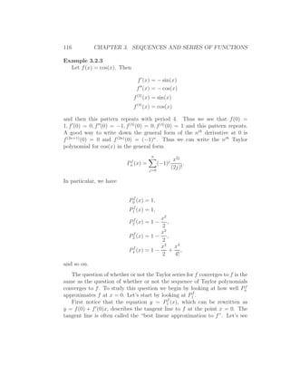 116          CHAPTER 3. SEQUENCES AND SERIES OF FUNCTIONS

Example 3.2.3
  Let f (x) = cos(x). Then

                                 f ′ (x) = − sin(x)
                                 f ′′ (x) = − cos(x)
                               f (3) (x) = sin(x)
                               f (4) (x) = cos(x)

and then this pattern repeats with period 4. Thus we see that f (0) =
1, f ′(0) = 0, f ′′ (0) = −1, f (3) (0) = 0, f (4) (0) = 1 and this pattern repeats.
A good way to write down the general form of the nth derivative at 0 is
f (2n+1) (0) = 0 and f (2n) (0) = (−1)n . Thus we can write the nth Taylor
polynomial for cos(x) in the general form
                                        n
                             f                  jx2j
                            Pn (x)   =     (−1)       .
                                       j=0
                                                (2j)!

In particular, we have

                              f
                             P0 (x) = 1,
                              f
                             P1 (x) = 1,
                              f           x2
                             P2 (x) =1− ,
                                          2
                              f           x2
                             P3 (x) = 1 − ,
                                          2
                              f           x2 x4
                             P4 (x) = 1 −    + ,
                                          2   4!
and so on.
   The question of whether or not the Taylor series for f converges to f is the
same as the question of whether or not the sequence of Taylor polynomials
                                                                              f
converges to f . To study this question we begin by looking at how well Pn
                                                        f
approximates f at x = 0. Let’s start by looking at P1 .
                                              f
   First notice that the equation y = P1 (x), which can be rewritten as
y = f (0) + f ′ (0)x, describes the tangent line to f at the point x = 0. The
tangent line is often called the “best linear approximation to f ”. Let’s see
 