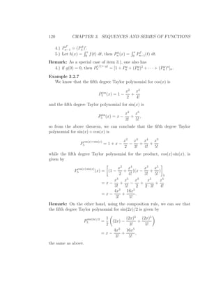 120           CHAPTER 3. SEQUENCES AND SERIES OF FUNCTIONS

        f ′
   4.) Pn−1 = (Pn )′ .
                 f
                     x              h               x    f
   5.) Let h(x) = 0 f (t) dt, then Pn (x) =        0
                                                        Pn−1 (t) dt.
Remark: As a special case of item 3.), one also has
                         1/(1−g)
  4.) if g(0) = 0, then Pn       = [1 + Pn + (Pn )2 + · · · + (Pn )n ]n .
                                         g     g                g


Example 3.2.7
  We know that the ﬁfth degree Taylor polynomial for cos(x) is

                                  cos           x2 x4
                                 P5 (x) = 1 −     +
                                                2   4!
and the ﬁfth degree Taylor polynomial for sin(x) is

                                  sin           x3 x5
                                 P5 (x) = x −      + ,
                                                3!  5!
so from the above theorem, we can conclude that the ﬁfth degree Taylor
polynomial for sin(x) + cos(x) is

                    cos(x)+sin(x)              x2 x3 x4 x5
                   P5                =1+x−       −    +    +
                                               2   3!   4!   5!
while the ﬁfth degree Taylor polynomial for the product, cos(x) sin(x), is
given by

                cos(x) sin(x)             x2 x4         x3 x5
              P5                (x) = (1 −    + )(x −      + )
                                           2     4!     3!    5! 5
                                        x3 x5 x3         x5     x5
                                    =x−     +     −   +       +
                                        3!    5!    2   2 · 3! 4!
                                        4x3 16x5
                                    =x−      +      .
                                         3!      5!
Remark: On the other hand, using the composition rule, we can see that
the ﬁfth degree Taylor polynomial for sin(2x)/2 is given by

                        sin(2x)/2    1          (2x)3 (2x)5
                     P5             =   (2x) −           +
                                     2            3!       5!
                                            3        5
                                         4x     16x
                                    =x−       +        ,
                                          3!     5!
the same as above.
 