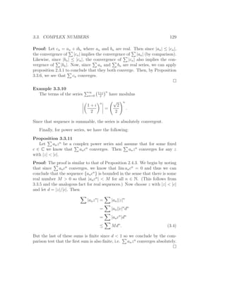 3.3. COMPLEX NUMBERS                                                        129

Proof: Let cn = an + ibn where an and bn are real. Then since |an | ≤ |cn |,
the convergence of |cn | implies the convergence of |an | (by comparison).
Likewise, since |bn | ≤ |cn |, the convergence of    |cn | also implies the con-
vergence of     |bn |. Now, since     an and   bn are real series, we can apply
proposition 2.3.1 to conclude that they both converge. Then, by Proposition
3.3.6, we see that      cn converges.

Example 3.3.10
                               ∞     1+i n
  The terms of the series      n=0    2
                                                have modulus

                                      n           √      n
                              1+i                   2
                                            =                .
                               2                   2

Since that sequence is summable, the series is absolutely convergent.
   Finally, for power series, we have the following:
Proposition 3.3.11
   Let     an z n be a complex power series and assume that for some ﬁxed
c ∈ C we know that        an cn converges. Then   an z n converges for any z
with |z| < |c|.
Proof: The proof is similar to that of Proposition 2.4.3. We begin by noting
that since    an cn converges, we know that lim an cn = 0 and thus we can
conclude that the sequence {an cn } is bounded in the sense that there is some
real number M > 0 so that |an cn | < M for all n ∈ N. (This follows from
3.3.5 and the analogous fact for real sequences.) Now choose z with |z| < |c|
and let d = |z|/|c|. Then

                              |an z n | =        |an ||z|n
                                      =          |an ||c|n dn
                                      =          |an cn |dn
                                      ≤          Mdn .                     (3.4)

But the last of these sums is ﬁnite since d < 1 so we conclude by the com-
parison test that the ﬁrst sum is also ﬁnite, i.e. an z n converges absolutely.
 