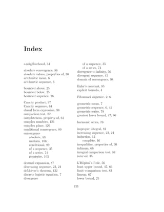 Index

ǫ-neighborhood, 34                         of a sequence, 35
                                           of a series, 74
absolute convergence, 88               divergence to inﬁnity, 56
absolute values, properties of, 30     divergent sequence, 45
arithmetic mean, 6                     domain of convergence, 98
arithmetic sequence, 6
                                       Euler’s constant, 85
bounded above, 25
                                       explicit formula, 4
bounded below, 25
bounded sequence, 26                   Fibonnaci sequence, 2, 6
Cauchy product, 97                     geometric mean, 7
Cauchy sequence, 64                    geometric sequence, 6, 45
closed form expression, 98             geometric series, 78
comparison test, 82                    greatest lower bound, 47, 66
completeness, property of, 61
complex numbers, 126                   harmonic series, 76
complex plane, 126
conditional convergence, 89            improper integral, 84
convergence                            increasing sequence, 23, 24
    absolute, 88                       induction, 12
    uniform, 106                           complete, 16
    conditional, 89                    inequalities, properties of, 30
    of a sequence, 35                  inﬁmum, 66
    of a series, 74                    integral comparison test, 84
    pointwise, 103                     interval, 35

decimal expansion, 87                  L’Hˆpital’s Rule, 56
                                           o
decreasing sequence, 23, 24            least upper bound, 47, 66
deMoivre’s theorem, 132                limit–comparison test, 83
discrete logistic equation, 7          limsup, 67
divergence                             lower bound, 25

                                     133
 