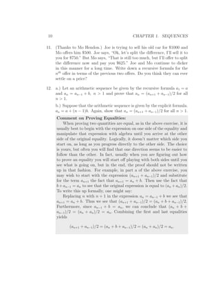 10                                              CHAPTER 1. SEQUENCES

11. (Thanks to Mo Hendon.) Joe is trying to sell his old car for $1000 and
    Mo oﬀers him $500. Joe says, “Ok, let’s split the diﬀerence, I’ll sell it to
    you for $750.” But Mo says, “That is still too much, but I’ll oﬀer to split
    the diﬀerence now and pay you $625.” Joe and Mo continue to dicker
    in this manner for a long time. Write down a recursive formula for the
    nth oﬀer in terms of the previous two oﬀers. Do you think they can ever
    settle on a price?

12. a.) Let an arithmetic sequence be given by the recursive formula a1 = a
    and an = an−1 + b, n > 1 and prove that an = (an+1 + an−1 )/2 for all
    n > 1.
      b.) Suppose that the arithmetic sequence is given by the explicit formula.
      an = a + (n − 1)b. Again, show that an = (an+1 + an−1 )/2 for all n > 1.
      Comment on Proving Equalities:
          When proving two quantities are equal, as in the above exercise, it is
      usually best to begin with the expression on one side of the equality and
      manipulate that expression with algebra until you arrive at the other
      side of the original equality. Logically, it doesn’t matter which side you
      start on, as long as you progress directly to the other side. The choice
      is yours, but often you will ﬁnd that one direction seems to be easier to
      follow than the other. In fact, usually when you are ﬁguring out how
      to prove an equality you will start oﬀ playing with both sides until you
      see what is going on, but in the end, the proof should not be written
      up in that fashion. For example, in part a of the above exercise, you
      may wish to start with the expression (an+1 + an−1 )/2 and substitute
      for the term an+1 the fact that an+1 = an + b. Then use the fact that
      b + an−1 = an to see that the original expression is equal to (an + an )/2.
      To write this up formally, one might say:
          Replacing n with n + 1 in the expression an = an−1 + b we see that
      an+1 = an + b. Thus we see that (an+1 + an−1 )/2 = (an + b + an−1 )/2.
      Furthermore, since an−1 + b = an , we can conclude that (an + b +
      an−1 )/2 = (an + an )/2 = an . Combining the ﬁrst and last equalities
      yields

             (an+1 + an−1 )/2 = (an + b + an−1 )/2 = (an + an )/2 = an .
 