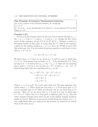 1.2. THE SEQUENCE OF NATURAL NUMBERS                                             17

The Principle of Complete Mathematical Induction
Let S be a subset of the natural numbers, N, satisfying
1.) 1 ∈ S
2.) if 1, 2, 3, ..., k are all elements of S, then k + 1 is an element of S as well.
Then S = N.

Example 1.2.5
    Let {an } be the sequence given by the two-term recursion formula an+1 =
2an − an−1 + 2 for n > 1 and a1 = 3 and a2 = 6. Listing the ﬁrst seven
terms of this sequence, we get 3, 6, 11, 18, 27, 38, 51, ... Perhaps a pattern is
becoming evident at this point. It seems that the nth term in the sequence
is given by the explicit formula an = n2 + 2. Let’s use PCMI to prove that
this is the case. Let S be the subset of natural numbers n such that it is true
that an = n2 + 2, i.e.

                          S = {n ∈ N| an = n2 + 2}.

We know that 1 ∈ S since we are given a1 = 3 and it is easy to check that
3 = 12 + 2. Now assume that we know 1, 2, 3, ..., k are all elements of S. Now,
as long as k > 1 we know that ak+1 = 2ak − ak−1 + 2. Since we are assuming
that k and k − 1 are in S, we can write ak = k 2 + 2 and ak−1 = (k − 1)2 + 2.
Substituting these into the expression for ak+1 we get

                     ak+1 = 2(k 2 + 2) − [(k − 1)2 + 2] + 2
                          = 2k 2 + 4 − (k 2 − 2k + 3) + 2
                          = k 2 + 2k + 3                                       (1.1)
                          = (k + 1)2 + 2.

Thus k + 1 ∈ S as well. We aren’t quite done yet! The last argument only
works when k > 1. What about the case that k = 1? If we know that 1 ∈ S
can we conclude that 2 ∈ S? Well, not directly, but we can check that 2 ∈ S
anyway. After all, we are given that a2 = 6 and it is easy to check that
6 = 22 + 2. Notice that if we had given a diﬀerent value for a2 , then the
entire sequence changes from there on out so the explicit formula would no
longer be correct. However, if you aren’t careful about the subtlety at k = 1,
you might think that you could prove the formula by induction no matter
what is the value of a2 !
 