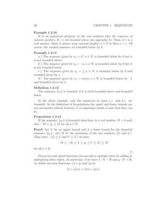 26                                             CHAPTER 1. SEQUENCES

Example 1.3.10
    It is an important property of the real numbers that the sequence of
natural numbers, N, is not bounded above (see appendix A). Thus, if r is a
real number, there is always some natural number n ∈ N so that n > r. Of
course, the natural numbers are bounded below by 0.
Example 1.3.11
    a.) The sequence given by an = n2 , n ∈ N, is bounded below by 0 but it
is not bounded above.
    b.) The sequence given by an = −n, n ∈ N, is bounded above by 0 but it
is not bounded below.
                                    1
    c.) The sequence given by an = n , n ∈ N, is bounded below by 0 and
bounded above by 1.
    d.) The sequence given by an = cos(n), n ∈ N, is bounded below by −1
and bounded above by 1.
Deﬁnition 1.3.12
   The sequence {an } is bounded if it is both bounded above and bounded
below.
    In the above example, only the sequences in parts c.) and d.) are
bounded. In the deﬁnition of boundedness the upper and lower bounds are
not necessarily related, however, it is sometimes useful to note that they can
be.
Proposition 1.3.13
   If the sequence {an } is bounded then there is a real number M > 0 such
that −M ≤ an ≤ M for all n ∈ N.
Proof: Let U be an upper bound and L a lower bound for the bounded
sequence {an }. Let M be the maximum of the two numbers |L| and |U|.
Then since −|L| ≤ L and U ≤ |U| we have
                   −M ≤ −|L| ≤ L ≤ an ≤ U ≤ |U| ≤ M
for all n ∈ N.

   Given two real valued functions we can add or multiply them by adding or
multiplying their values. In particular, if we have f : N → R and g : N → R,
we deﬁne two new functions, (f + g) and f g by
                          (f + g)(n) = f (n) + g(n)
 