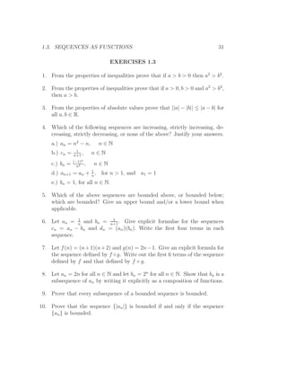 1.3. SEQUENCES AS FUNCTIONS                                                  31

                                     EXERCISES 1.3

 1. From the properties of inequalities prove that if a > b > 0 then a2 > b2 .

 2. From the properties of inequalities prove that if a > 0, b > 0 and a2 > b2 ,
    then a > b.

 3. From the properties of absolute values prove that ||a| − |b|| ≤ |a − b| for
    all a, b ∈ R.

 4. Which of the following sequences are increasing, strictly increasing, de-
    creasing, strictly decreasing, or none of the above? Justify your answers.
     a.) an = n2 − n,             n∈N
                 1
     b.) cn =   n+1
                    ,       n∈N
                (−1)n
     c.) bn =    n2
                        ,    n∈N
                            1
     d.) an+1 = an +        n
                              ,   for n > 1, and a1 = 1
     e.) bn = 1, for all n ∈ N.

 5. Which of the above sequences are bounded above, or bounded below;
    which are bounded? Give an upper bound and/or a lower bound when
    applicable.
              1          1
 6. Let an = n and bn = n+1 . Give explicit formulae for the sequences
    cn = an − bn and dn = (an )(bn ). Write the ﬁrst four terms in each
    sequence.

 7. Let f (n) = (n + 1)(n + 2) and g(n) = 2n − 1. Give an explicit formula for
    the sequence deﬁned by f ◦ g. Write out the ﬁrst 6 terms of the sequence
    deﬁned by f and that deﬁned by f ◦ g.

 8. Let an = 2n for all n ∈ N and let bn = 2n for all n ∈ N. Show that bn is a
    subsequence of an by writing it explicitly as a composition of functions.

 9. Prove that every subsequence of a bounded sequence is bounded.

10. Prove that the sequence {|an |} is bounded if and only if the sequence
    {an } is bounded.
 