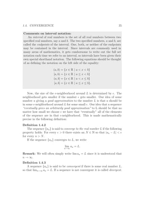 1.4. CONVERGENCE                                                             35

Comments on interval notation:
    An interval of real numbers is the set of all real numbers between two
speciﬁed real numbers, say a and b. The two speciﬁed numbers, a and b, are
called the endpoints of the interval. One, both, or neither of the endpoints
may be contained in the interval. Since intervals are commonly used in
many areas of mathematics, it gets cumbersome to write out the full set
notation each time we refer to an interval, so intervals have been given their
own special shorthand notation. The following equations should be thought
of as deﬁning the notation on the left side of the equality:

                        (a, b) = {x ∈ R    |   a < x < b}
                        [a, b) = {x ∈ R    |   a ≤ x < b}
                        (a, b] = {x ∈ R    |   a < x ≤ b}
                         [a, b] = {x ∈ R   |   a ≤ x ≤ b}.


    Now, the size of the ǫ-neighborhood around L is determined by ǫ. The
neighborhood gets smaller if the number ǫ gets smaller. Our idea of some
number a giving a good approximation to the number L is that a should be
in some ǫ-neighborhood around L for some small ǫ. Our idea that a sequence
“eventually gives an arbitrarily good approximation” to L should be that no
matter how small we choose ǫ we have that “eventually” all of the elements
of the sequence are in that ǫ-neighborhood. This is made mathematically
precise in the following deﬁnition:
Deﬁnition 1.4.2
    The sequence {an } is said to converge to the real number L if the following
property holds: For every ǫ > 0 there exists an N ∈ N so that |an − L| < ǫ
for every n > N.
    If the sequence {an } converges to L, we write

                                  lim an = L.
                                 n→∞

Remark: We will often simply write lim an = L since it is understood that
n → ∞.
Deﬁnition 1.4.3
    A sequence {an } is said to be convergent if there is some real number L,
so that limn→∞ an = L. If a sequence is not convergent it is called divergent.
 